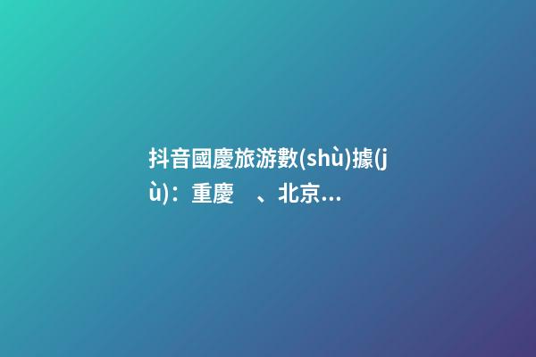 抖音國慶旅游數(shù)據(jù)：重慶、北京、上海等成最受歡迎城市